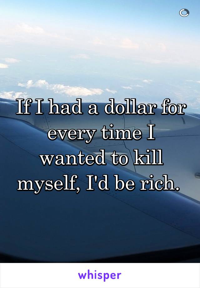 If I had a dollar for every time I wanted to kill myself, I'd be rich. 