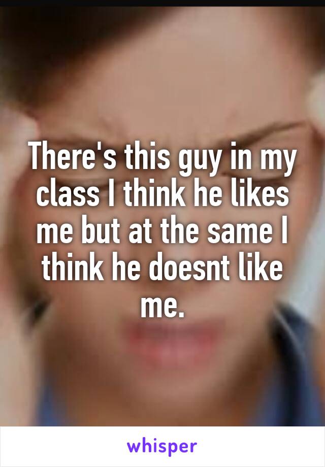 There's this guy in my class I think he likes me but at the same I think he doesnt like me.