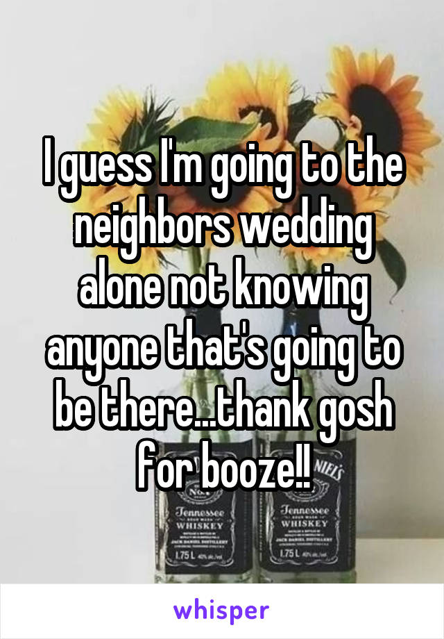 I guess I'm going to the neighbors wedding alone not knowing anyone that's going to be there...thank gosh for booze!!