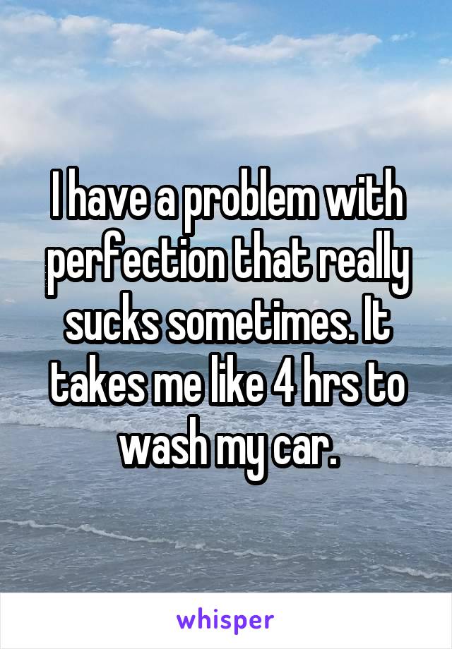 I have a problem with perfection that really sucks sometimes. It takes me like 4 hrs to wash my car.