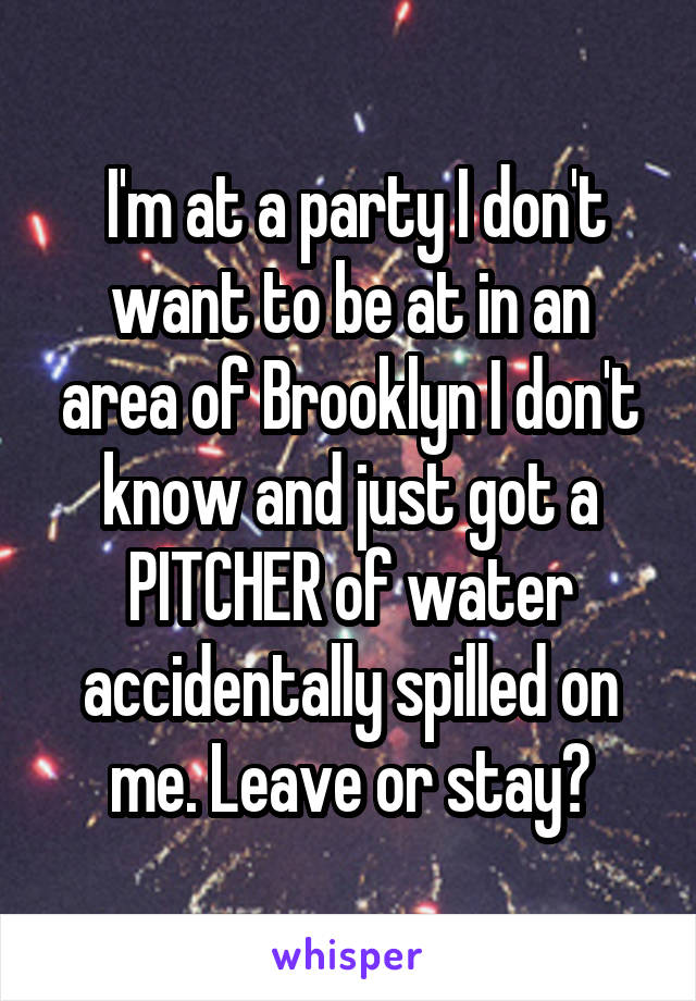  I'm at a party I don't want to be at in an area of Brooklyn I don't know and just got a PITCHER of water accidentally spilled on me. Leave or stay?