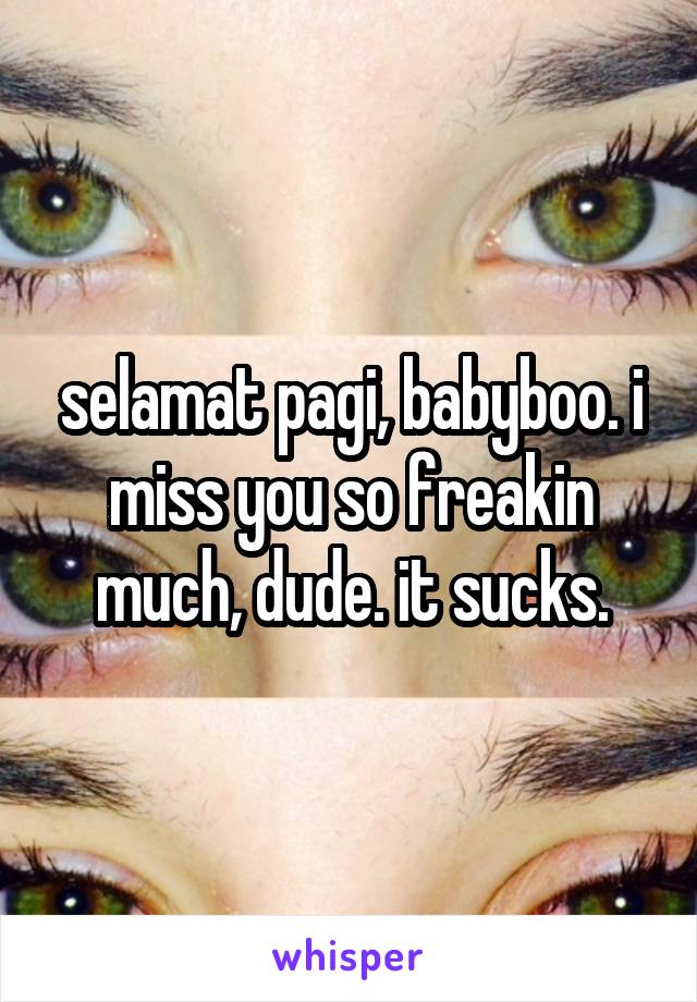 selamat pagi, babyboo. i miss you so freakin much, dude. it sucks.