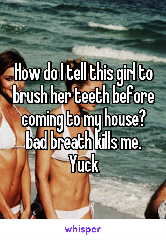 How do I tell this girl to brush her teeth before coming to my house? bad breath kills me. Yuck