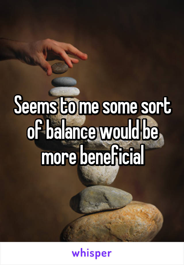 Seems to me some sort of balance would be more beneficial