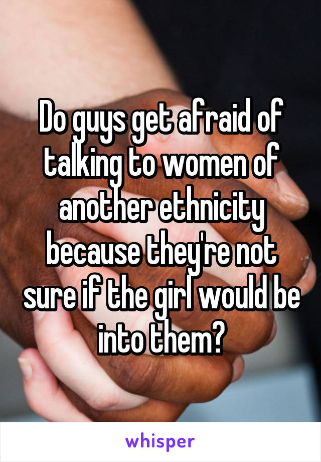 Do guys get afraid of talking to women of another ethnicity because they're not sure if the girl would be into them?