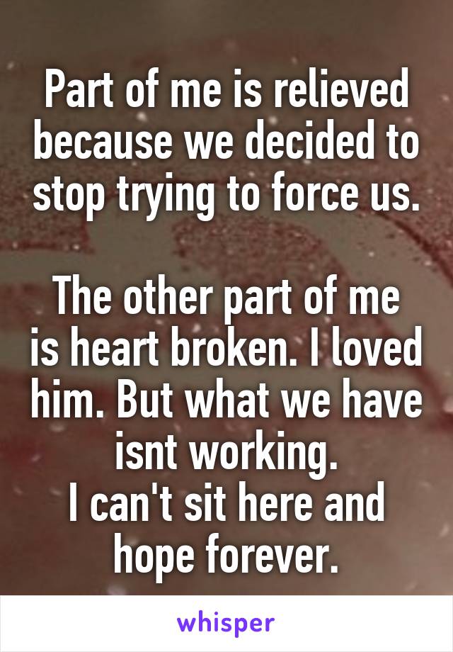 Part of me is relieved because we decided to stop trying to force us. 
The other part of me is heart broken. I loved him. But what we have isnt working.
I can't sit here and hope forever.