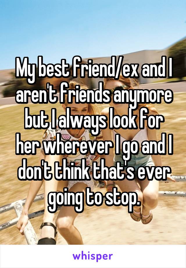 My best friend/ex and I aren't friends anymore but I always look for her wherever I go and I don't think that's ever going to stop.