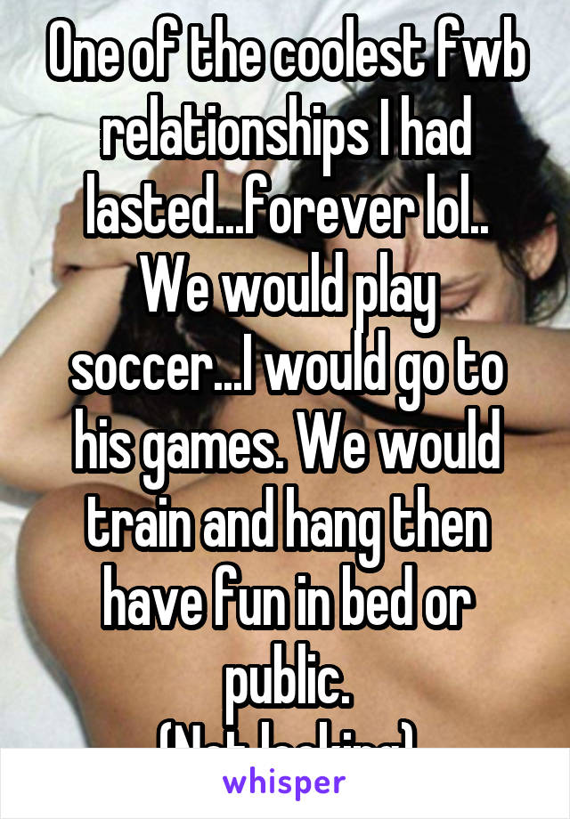 One of the coolest fwb relationships I had lasted...forever lol..
We would play soccer...I would go to his games. We would train and hang then have fun in bed or public.
(Not looking)