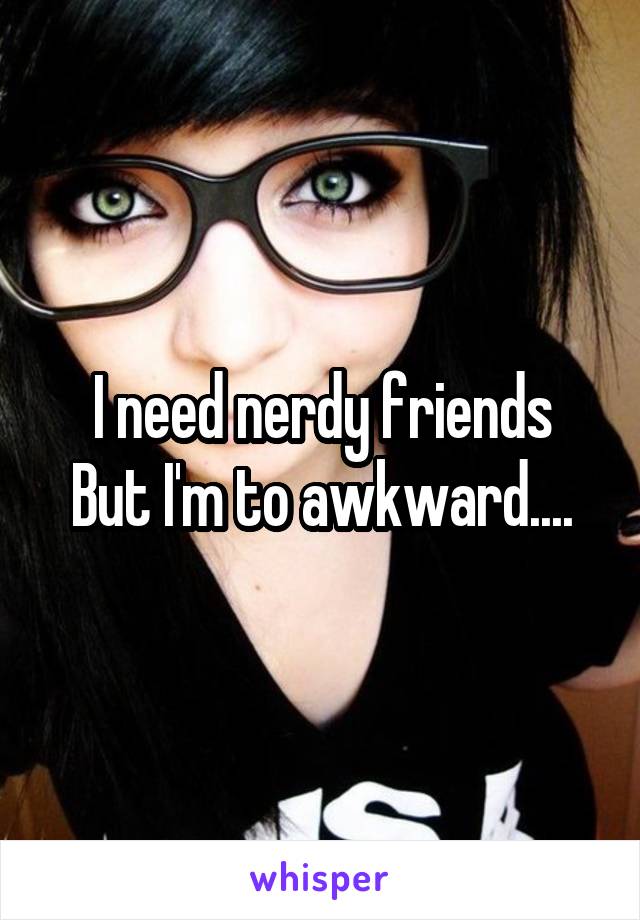 I need nerdy friends
But I'm to awkward....