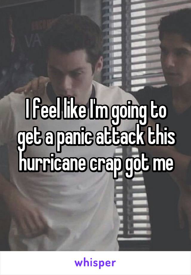 I feel like I'm going to get a panic attack this hurricane crap got me