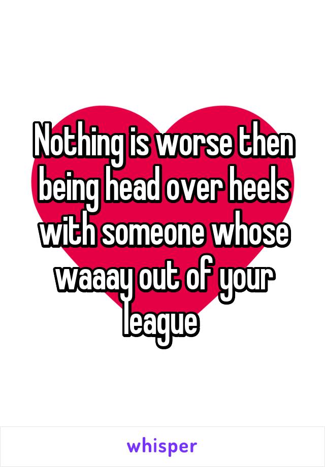 Nothing is worse then being head over heels with someone whose waaay out of your league 