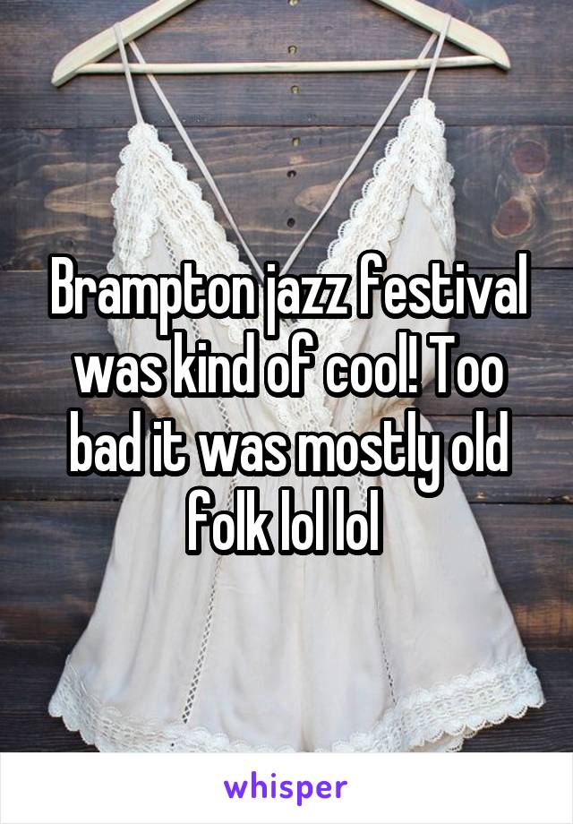 Brampton jazz festival was kind of cool! Too bad it was mostly old folk lol lol 