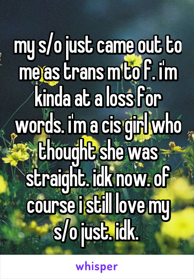 my s/o just came out to me as trans m to f. i'm kinda at a loss for words. i'm a cis girl who thought she was straight. idk now. of course i still love my s/o just. idk. 