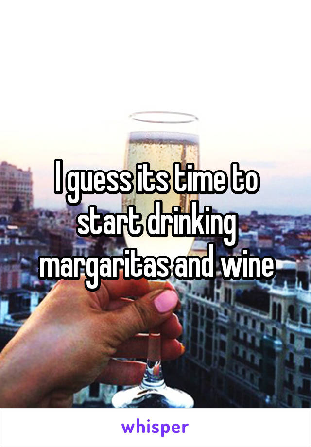 I guess its time to start drinking margaritas and wine