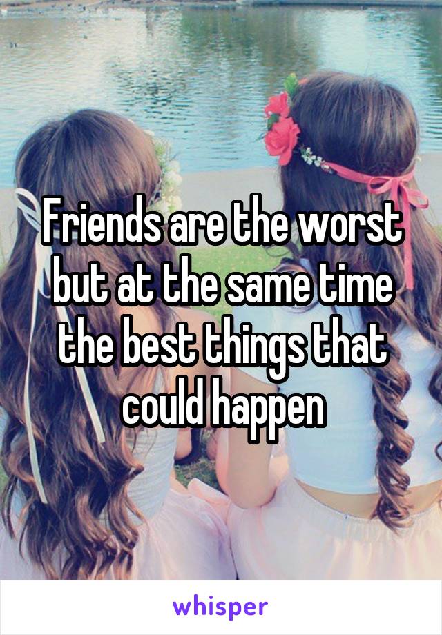 Friends are the worst but at the same time the best things that could happen