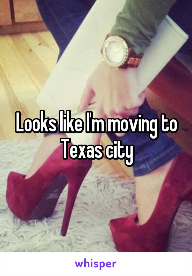 Looks like I'm moving to Texas city
