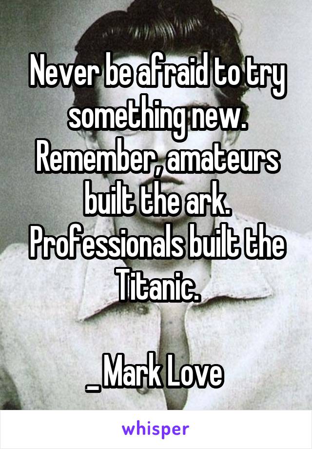 Never be afraid to try something new. Remember, amateurs built the ark. Professionals built the Titanic.

_ Mark Love 