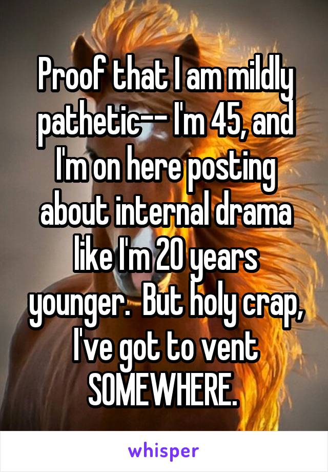 Proof that I am mildly pathetic-- I'm 45, and I'm on here posting about internal drama like I'm 20 years younger.  But holy crap, I've got to vent SOMEWHERE. 