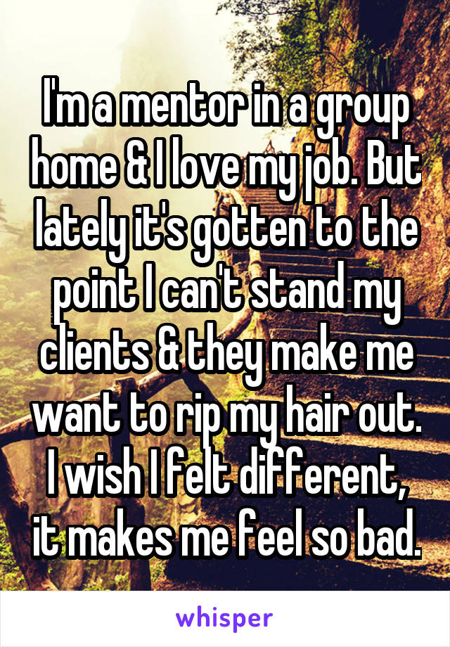 I'm a mentor in a group home & I love my job. But lately it's gotten to the point I can't stand my clients & they make me want to rip my hair out. I wish I felt different, it makes me feel so bad.