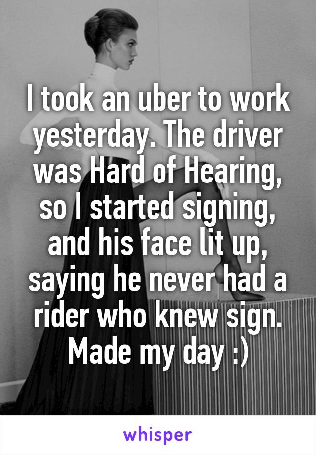 I took an uber to work yesterday. The driver was Hard of Hearing, so I started signing, and his face lit up, saying he never had a rider who knew sign. Made my day :)