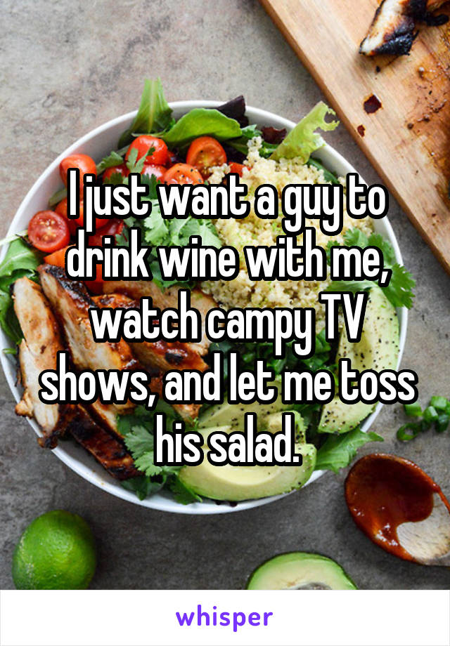 I just want a guy to drink wine with me, watch campy TV shows, and let me toss his salad.