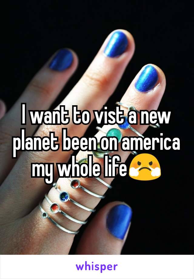 I want to vist a new planet been on america my whole life😤