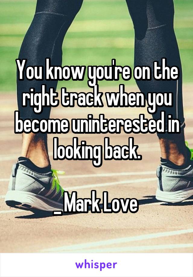You know you're on the right track when you become uninterested in looking back.

_ Mark Love 