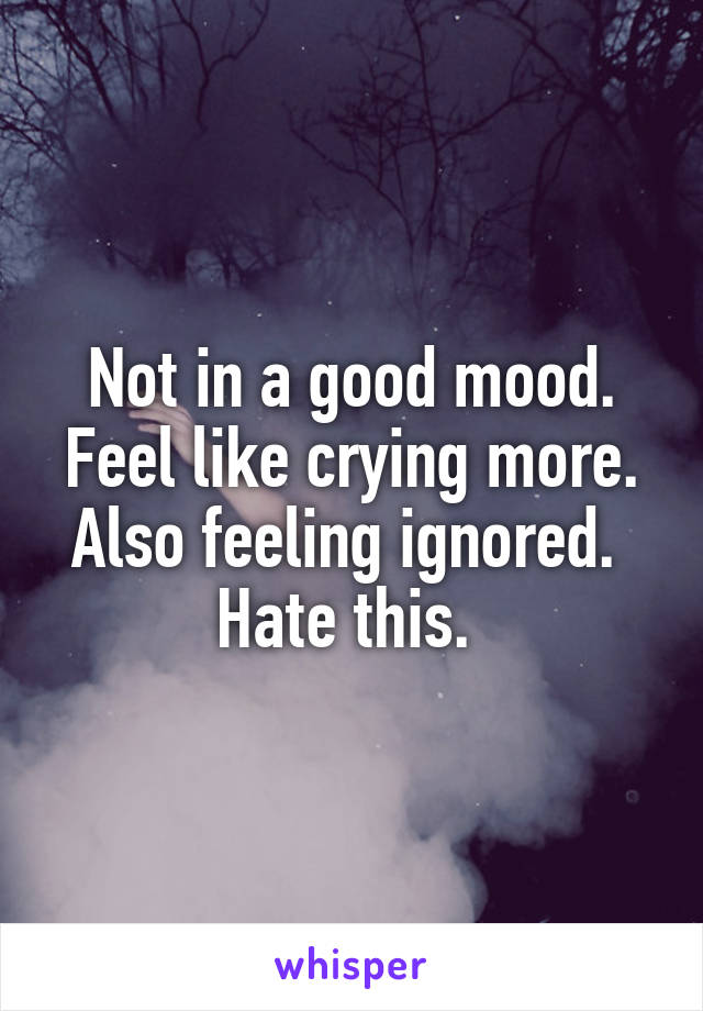 Not in a good mood. Feel like crying more. Also feeling ignored. 
Hate this. 
