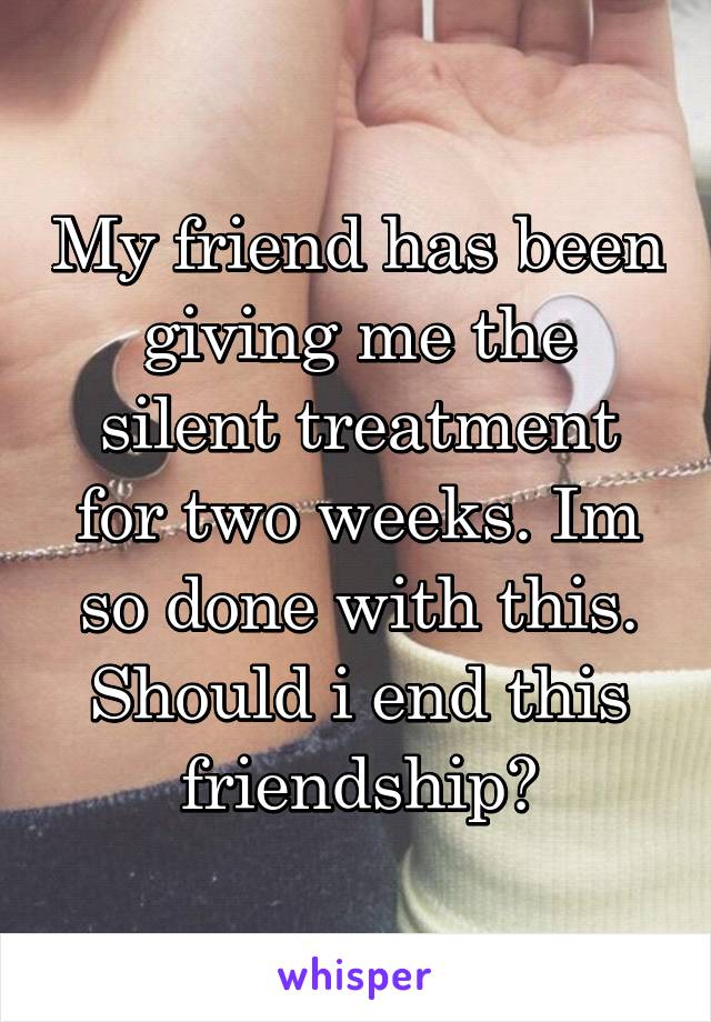 My friend has been giving me the silent treatment for two weeks. Im so done with this. Should i end this friendship?