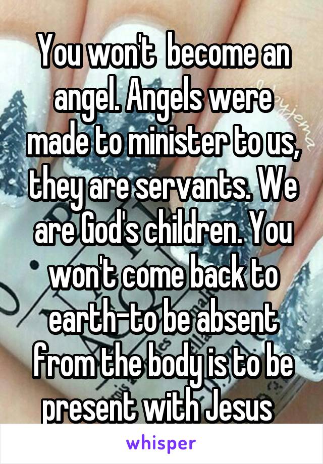 You won't  become an angel. Angels were made to minister to us, they are servants. We are God's children. You won't come back to earth-to be absent from the body is to be present with Jesus  