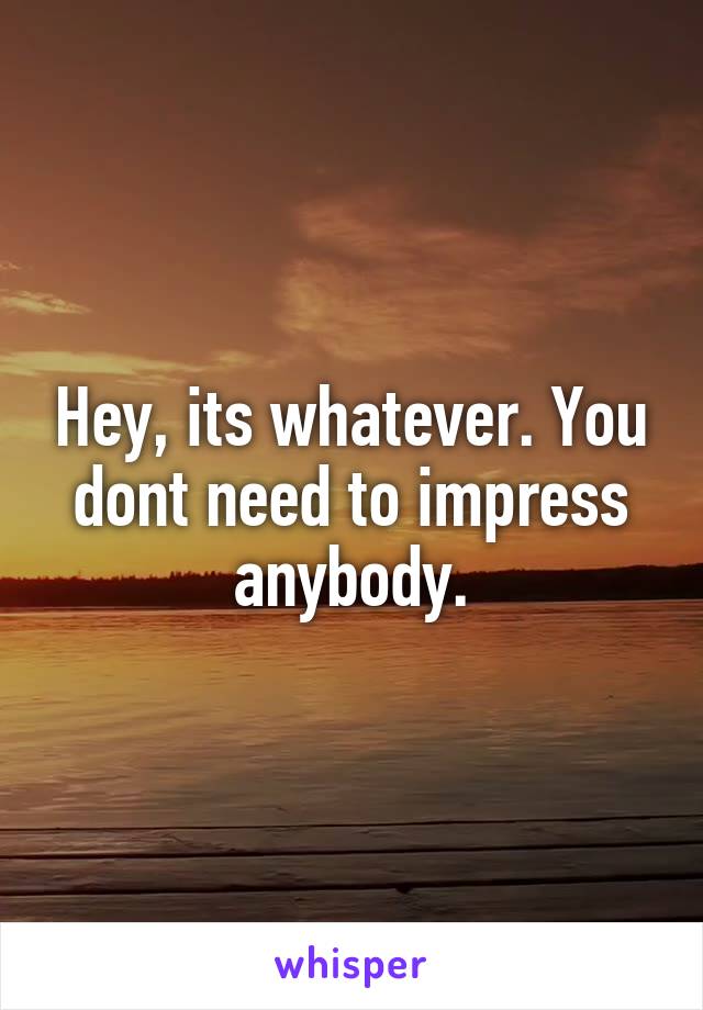 Hey, its whatever. You dont need to impress anybody.