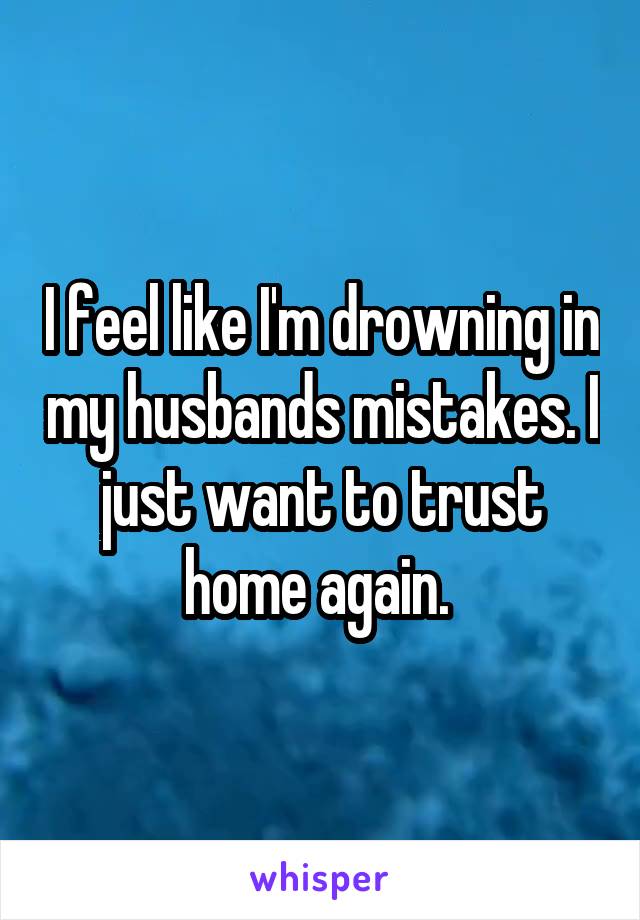 I feel like I'm drowning in my husbands mistakes. I just want to trust home again. 