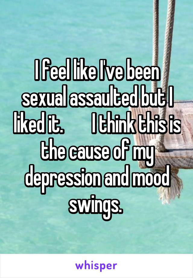 I feel like I've been sexual assaulted but I liked it.        I think this is the cause of my depression and mood swings. 