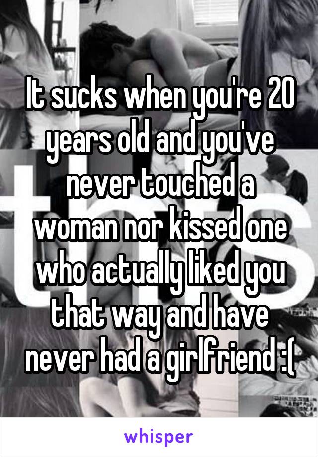 It sucks when you're 20 years old and you've never touched a woman nor kissed one who actually liked you that way and have never had a girlfriend :(