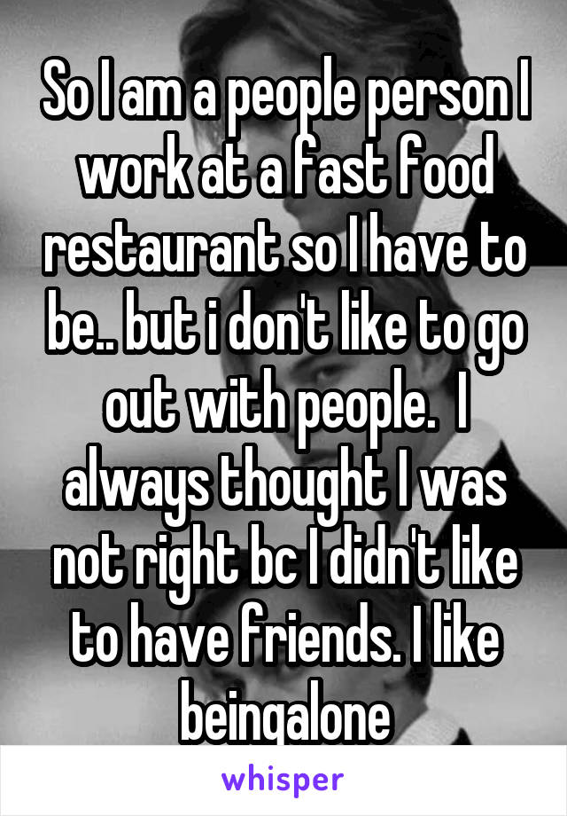 So I am a people person I work at a fast food restaurant so I have to be.. but i don't like to go out with people.  I always thought I was not right bc I didn't like to have friends. I like beingalone