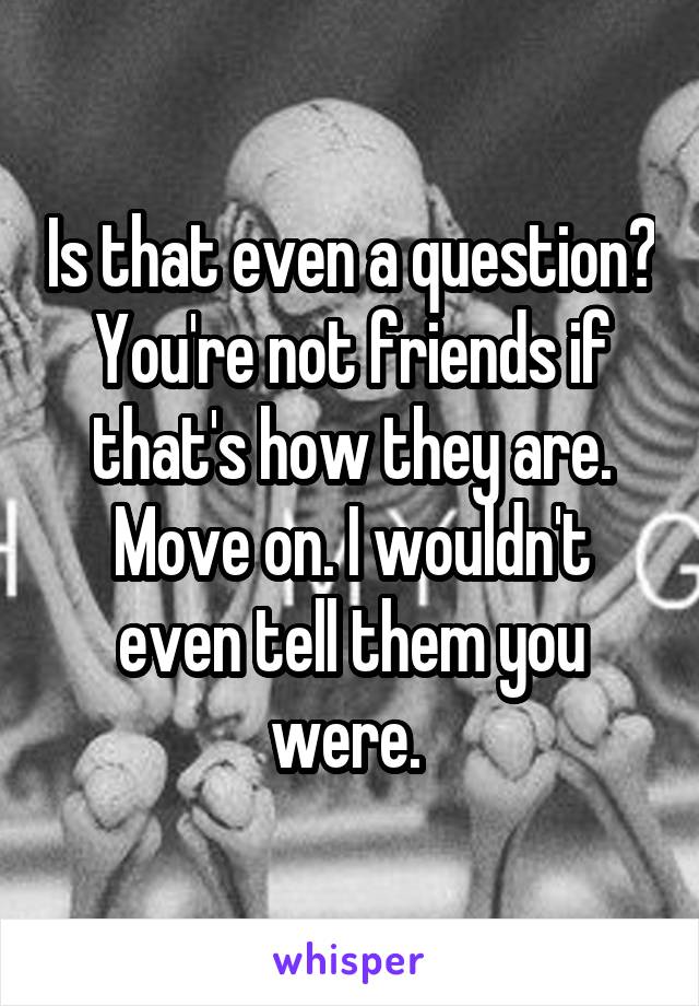 Is that even a question? You're not friends if that's how they are. Move on. I wouldn't even tell them you were. 