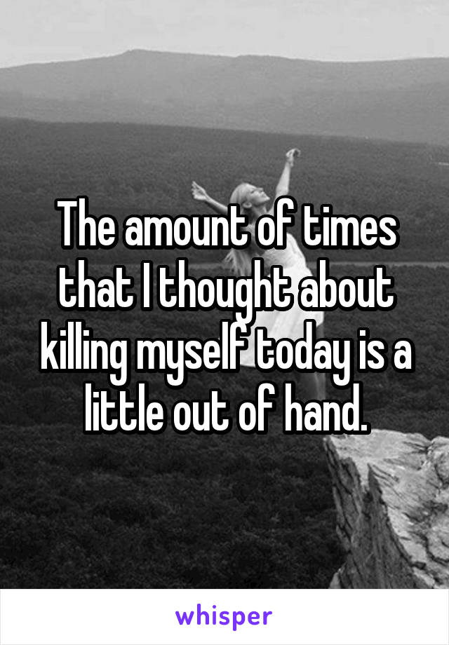 The amount of times that I thought about killing myself today is a little out of hand.