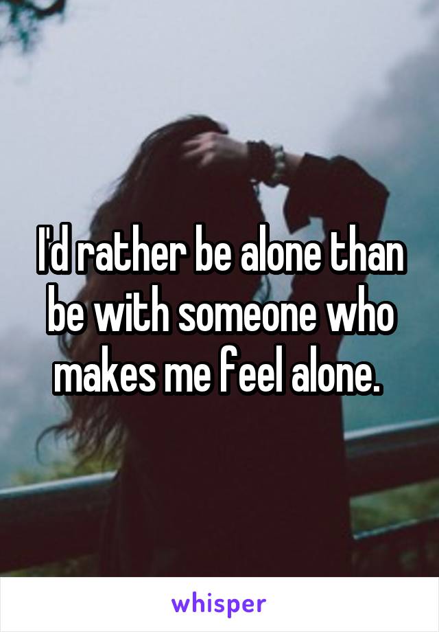 I'd rather be alone than be with someone who makes me feel alone. 