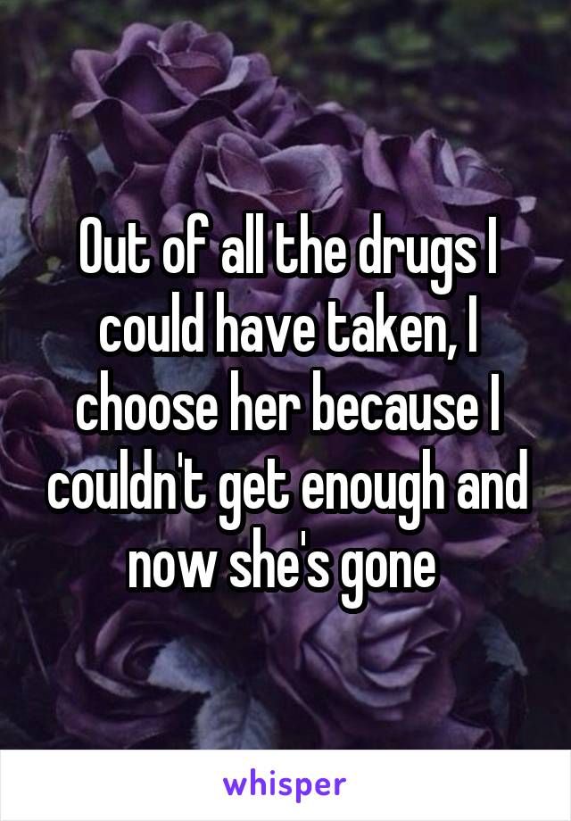 Out of all the drugs I could have taken, I choose her because I couldn't get enough and now she's gone 