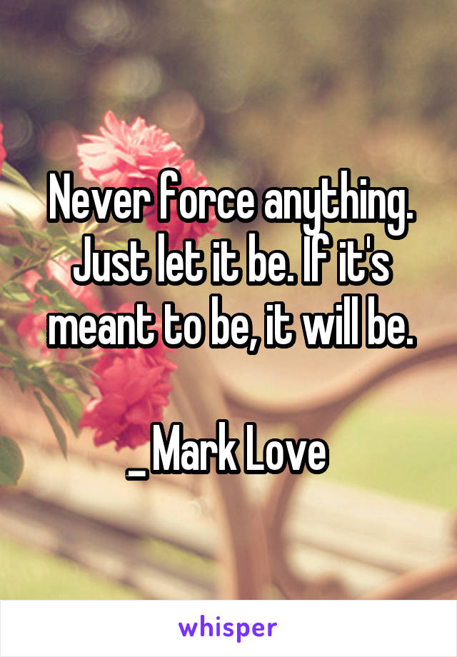Never force anything. Just let it be. If it's meant to be, it will be.

_ Mark Love 