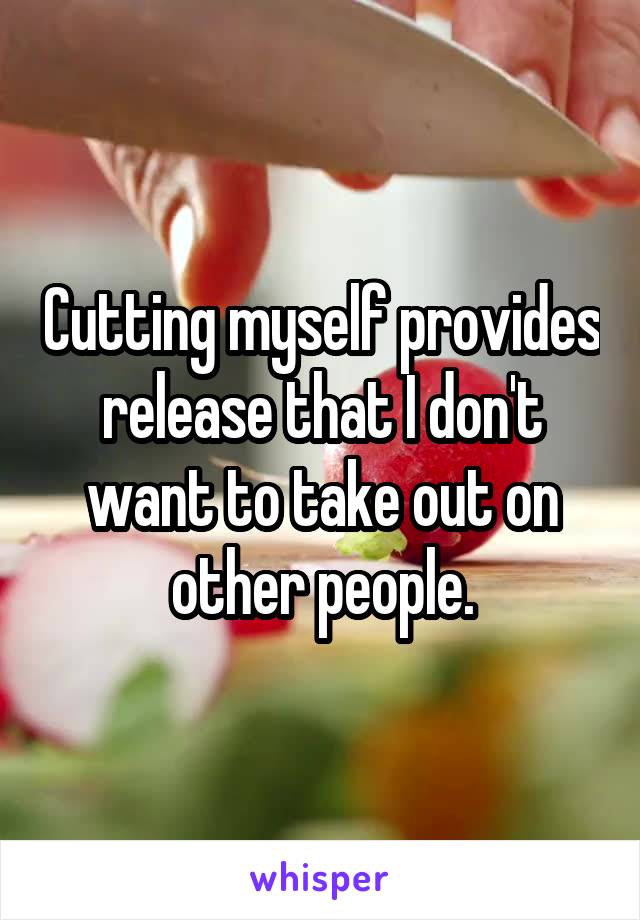 Cutting myself provides release that I don't want to take out on other people.