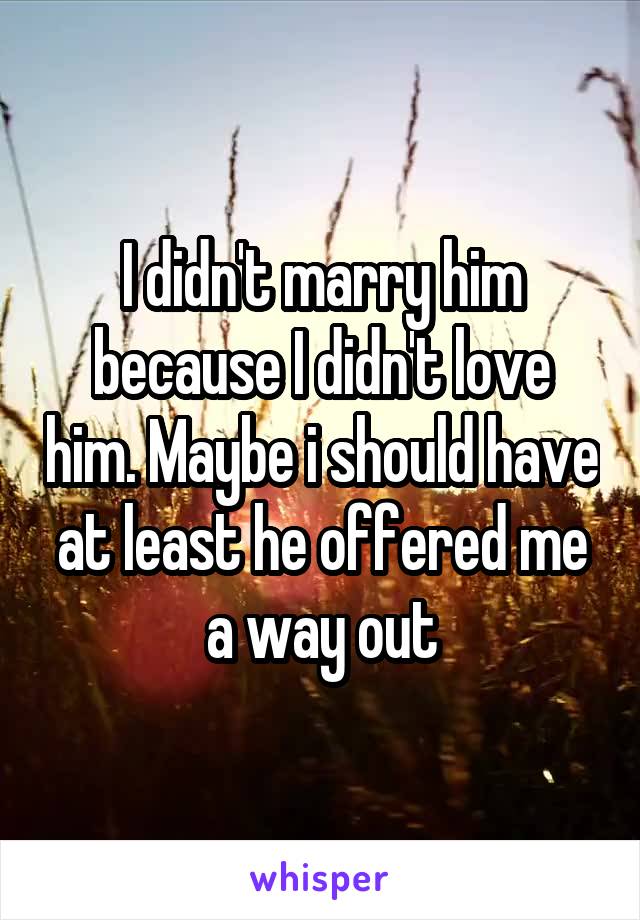 I didn't marry him because I didn't love him. Maybe i should have at least he offered me a way out
