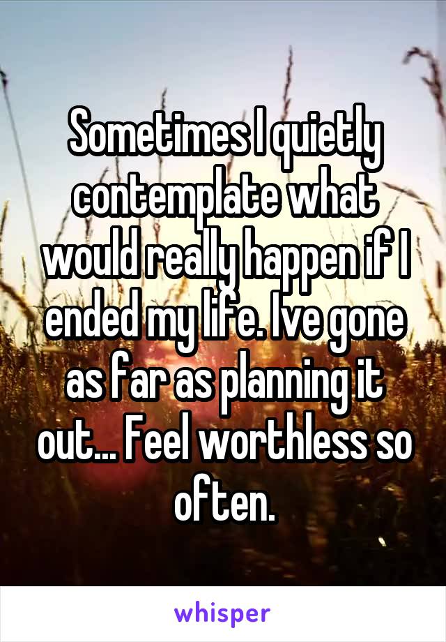 Sometimes I quietly contemplate what would really happen if I ended my life. Ive gone as far as planning it out... Feel worthless so often.