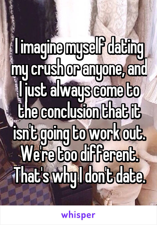 I imagine myself dating my crush or anyone, and I just always come to the conclusion that it isn't going to work out. We're too different. That's why I don't date.