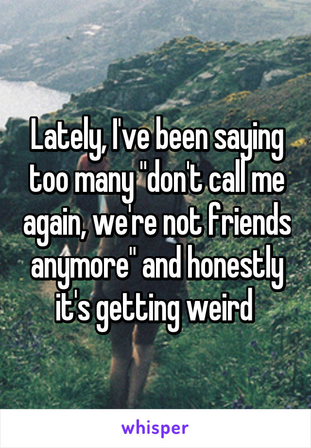 Lately, I've been saying too many "don't call me again, we're not friends anymore" and honestly it's getting weird 