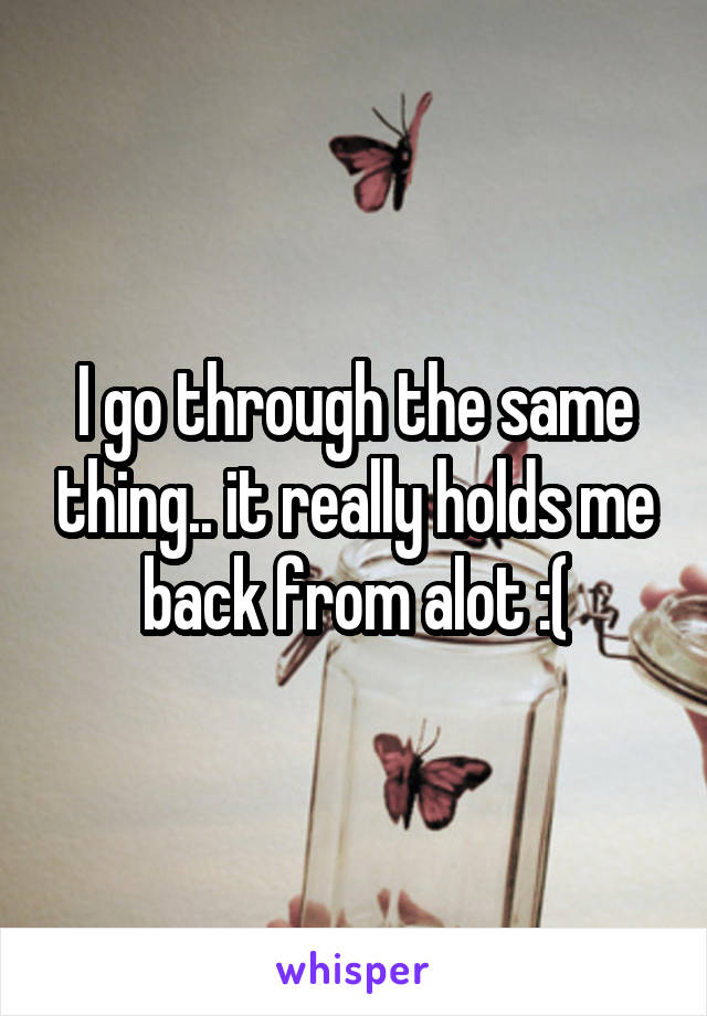 I go through the same thing.. it really holds me back from alot :(