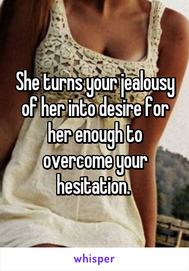 She turns your jealousy of her into desire for her enough to overcome your hesitation. 