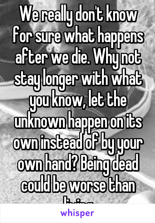 We really don't know for sure what happens after we die. Why not stay longer with what you know, let the unknown happen on its own instead of by your own hand? Being dead could be worse than living