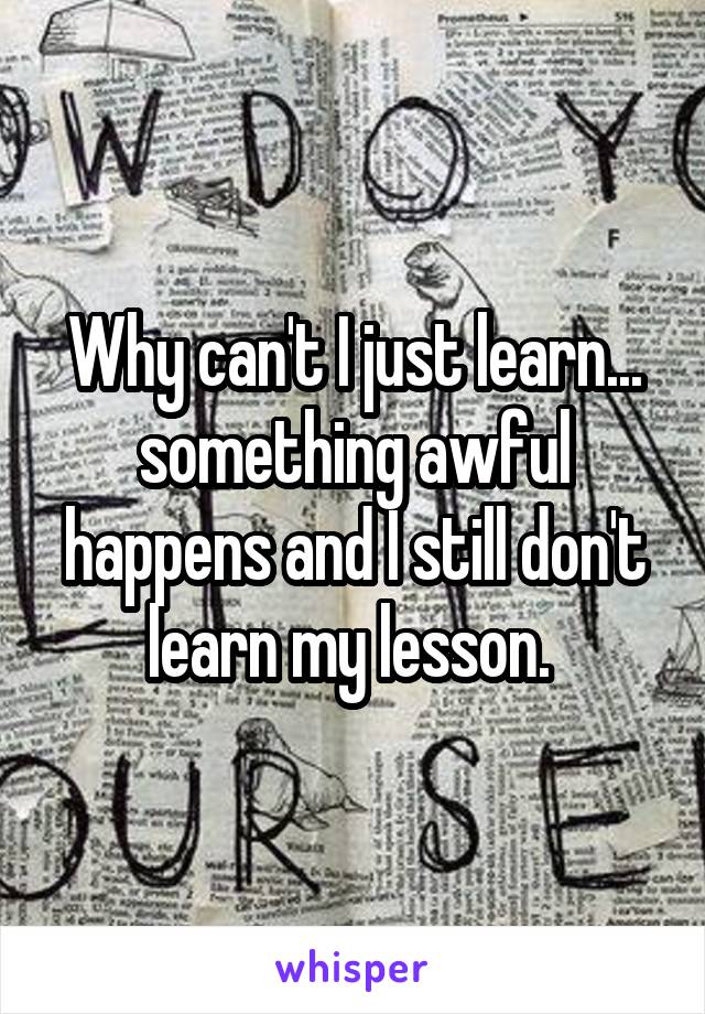 Why can't I just learn... something awful happens and I still don't learn my lesson. 