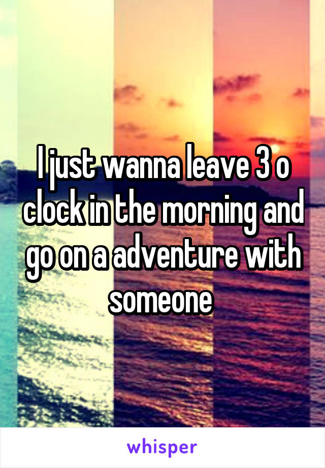 I just wanna leave 3 o clock in the morning and go on a adventure with someone 